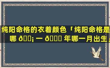 纯阳命格的衣着颜色「纯阳命格是哪 🐡 一 🐞 年哪一月出生」